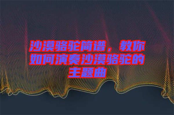 沙漠駱駝簡譜，教你如何演奏沙漠駱駝的主題曲
