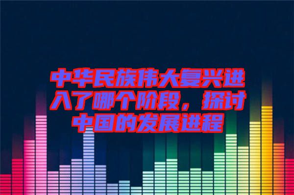 中華民族偉大復(fù)興進入了哪個階段，探討中國的發(fā)展進程