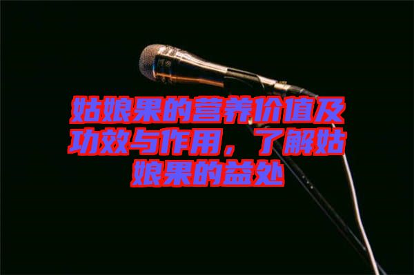 姑娘果的營養(yǎng)價值及功效與作用，了解姑娘果的益處