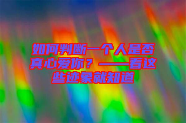 如何判斷一個(gè)人是否真心愛你？——看這些跡象就知道