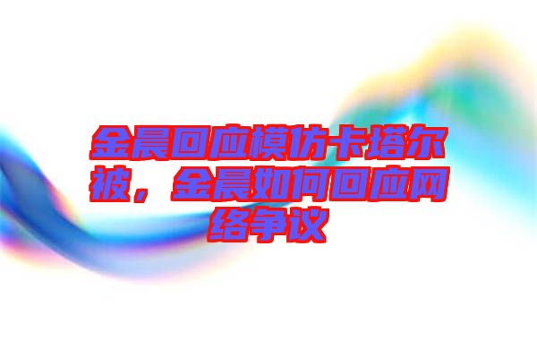 金晨回應(yīng)模仿卡塔爾被，金晨如何回應(yīng)網(wǎng)絡(luò)爭議