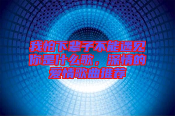 我怕下輩子不能遇見你是什么歌，深情的愛情歌曲推薦