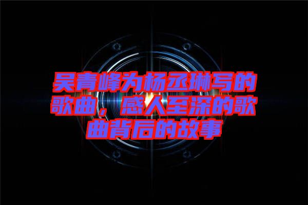 吳青峰為楊丞琳寫的歌曲，感人至深的歌曲背后的故事