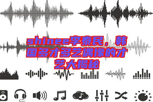 shinee李泰民，韓國多才多藝偶像的才藝大揭秘