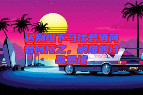 送別維下馬飲君酒問君何所之，解維的詩歌意境