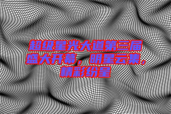 超級星光大道第三屆盛大開幕，明星云集，精彩紛呈