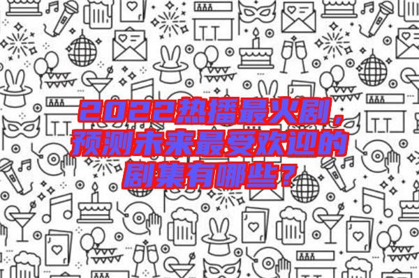 2022熱播最火劇，預測未來最受歡迎的劇集有哪些？