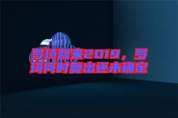 羅琦回來2019，羅琦何時(shí)復(fù)出還未確定