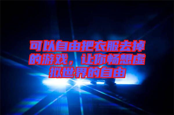 可以自由把衣服去掉的游戲，讓你暢想虛擬世界的自由