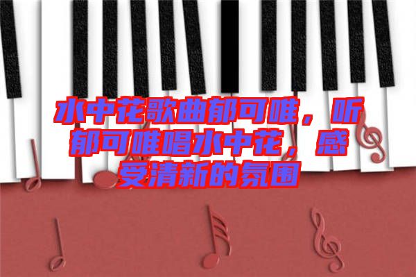 水中花歌曲郁可唯，聽郁可唯唱水中花，感受清新的氛圍