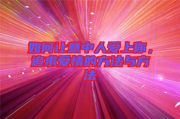 如何讓意中人愛上你，追求愛情的方法與方法