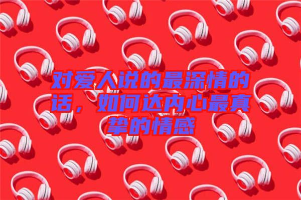對愛人說的最深情的話，如何達(dá)內(nèi)心最真摯的情感
