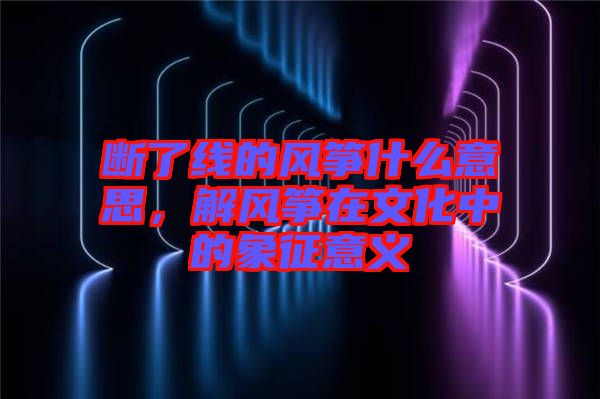 斷了線的風箏什么意思，解風箏在文化中的象征意義