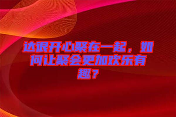 達(dá)很開心聚在一起，如何讓聚會(huì)更加歡樂有趣？