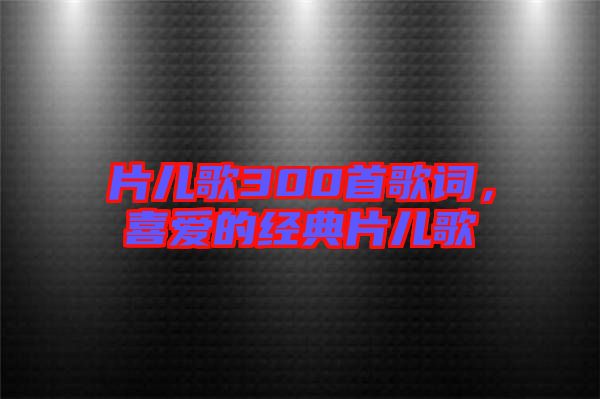 片兒歌300首歌詞，喜愛的經(jīng)典片兒歌