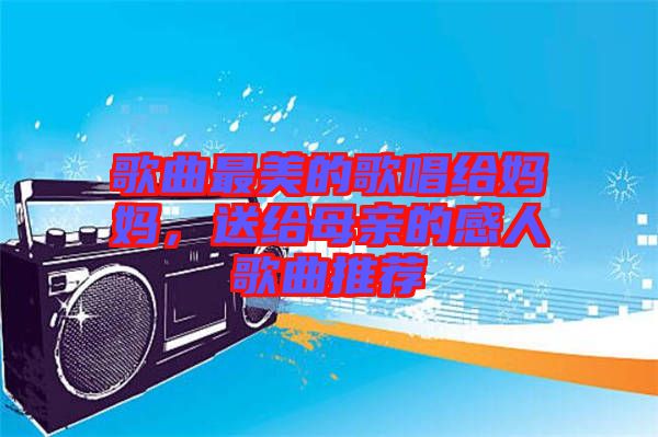 歌曲最美的歌唱給媽媽，送給母親的感人歌曲推薦