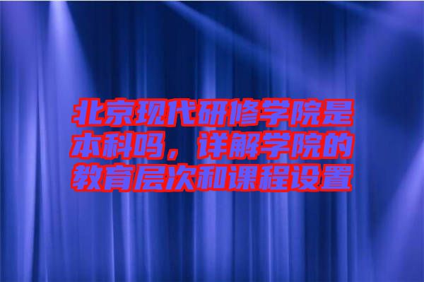 北京現(xiàn)代研修學(xué)院是本科嗎，詳解學(xué)院的教育層次和課程設(shè)置