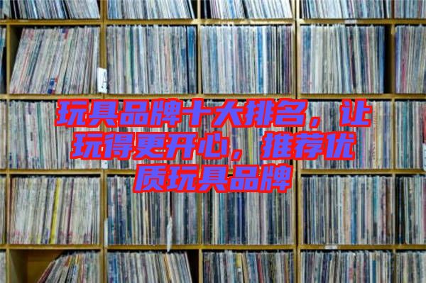 玩具品牌十大排名，讓玩得更開心，推薦優(yōu)質(zhì)玩具品牌