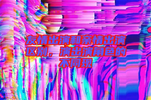 友情出演和親情出演區(qū)別，演出演角色的不同現(xiàn)