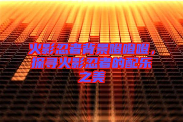 火影忍者背景噔噔噔，探尋火影忍者的配樂(lè)之美