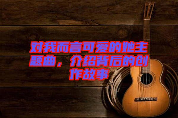 對(duì)我而言可愛(ài)的她主題曲，介紹背后的創(chuàng)作故事