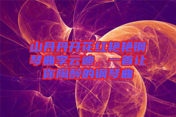 山丹丹開花紅艷艷鋼琴曲李云迪，一首讓你陶醉的鋼琴曲