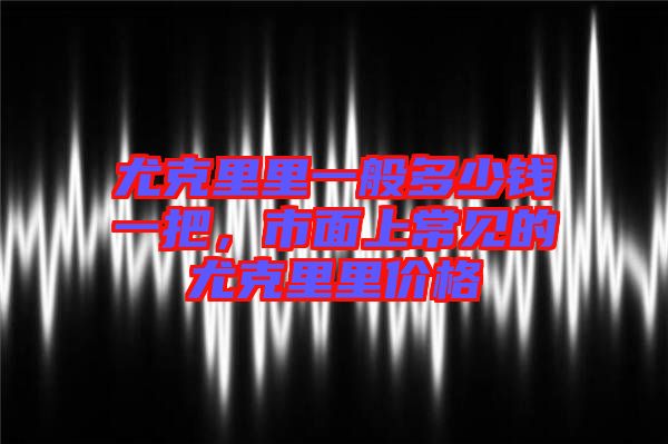 尤克里里一般多少錢一把，市面上常見的尤克里里價格