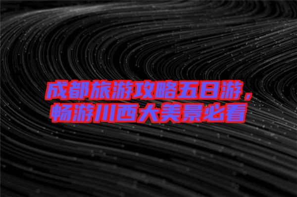成都旅游攻略五日游，暢游川西大美景必看