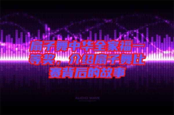 扇子舞中華全家福一等獎，介紹扇子舞比賽背后的故事