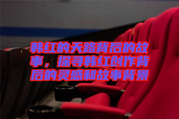 韓紅的天路背后的故事，探尋韓紅創(chuàng)作背后的靈感和故事背景