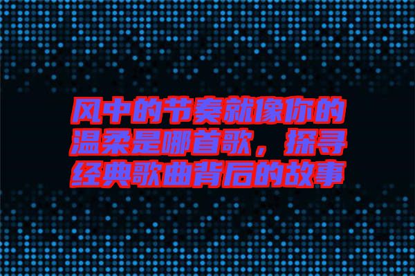 風(fēng)中的節(jié)奏就像你的溫柔是哪首歌，探尋經(jīng)典歌曲背后的故事