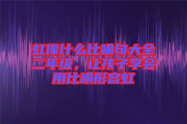 虹像什么比喻句大全二年級，讓孩子學(xué)會用比喻形容虹