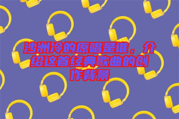 沙洲冷的原唱是誰(shuí)，介紹這首經(jīng)典歌曲的創(chuàng)作背景