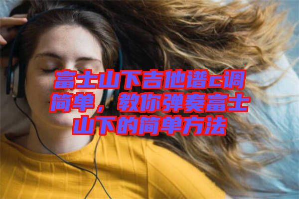 富士山下吉他譜c調(diào)簡單，教你彈奏富士山下的簡單方法