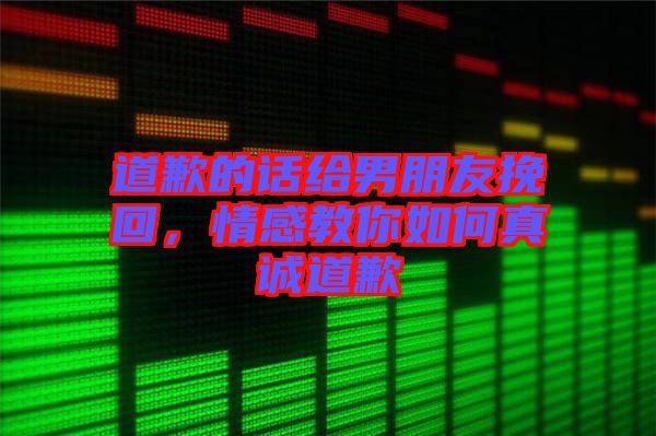 道歉的話給男朋友挽回，情感教你如何真誠道歉
