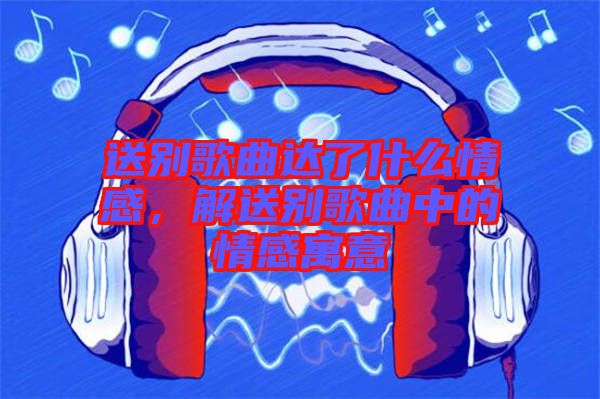 送別歌曲達了什么情感，解送別歌曲中的情感寓意
