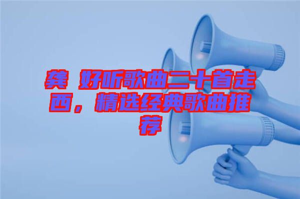 龔玥好聽歌曲二十首走西，精選經(jīng)典歌曲推薦