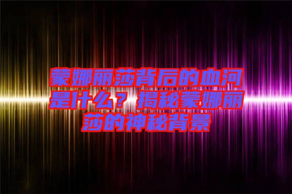 蒙娜麗莎背后的血河是什么？揭秘蒙娜麗莎的神秘背景