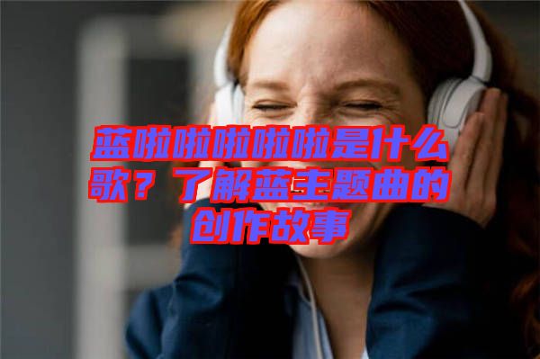 藍(lán)啦啦啦啦啦是什么歌？了解藍(lán)主題曲的創(chuàng)作故事