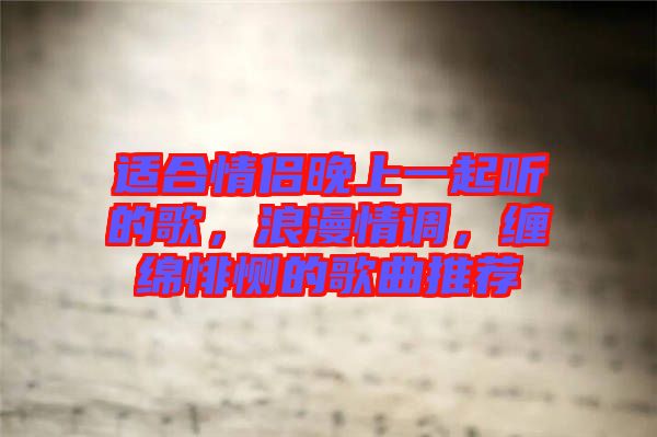 適合情侶晚上一起聽的歌，浪漫情調(diào)，纏綿悱惻的歌曲推薦