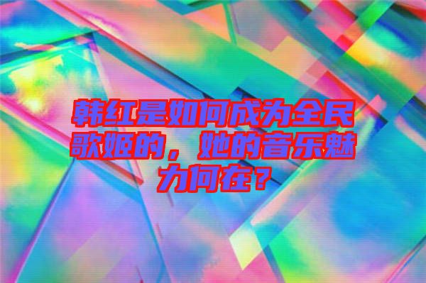 韓紅是如何成為全民歌姬的，她的音樂魅力何在？