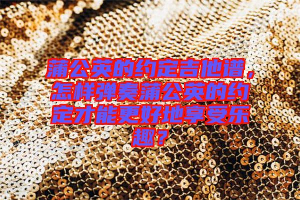蒲公英的約定吉他譜，怎樣彈奏蒲公英的約定才能更好地享受樂趣？