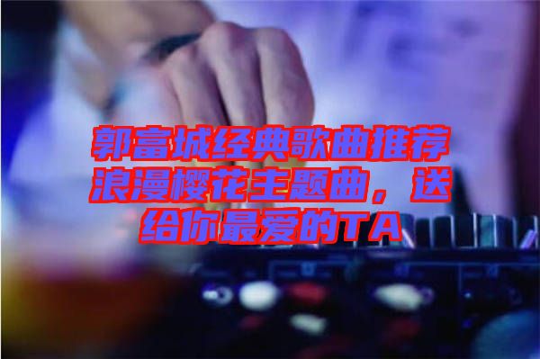 郭富城經(jīng)典歌曲推薦浪漫櫻花主題曲，送給你最愛的TA