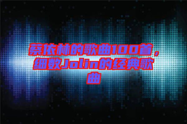 蔡依林的歌曲100首，細(xì)數(shù)Jolin的經(jīng)典歌曲
