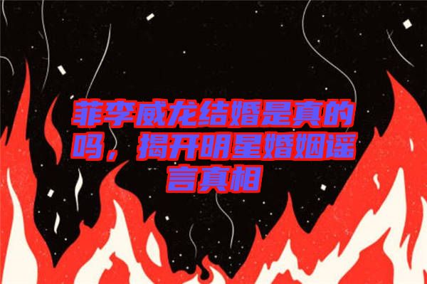 菲李威龍結(jié)婚是真的嗎，揭開明星婚姻謠言真相