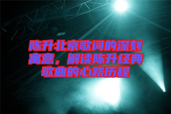 陳升北京歌詞的深刻寓意，解讀陳升經典歌曲的心路歷程
