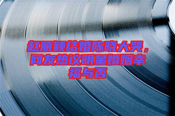 趙麗穎結(jié)婚陳曉大哭，網(wǎng)友熱議明星婚姻幸福與否