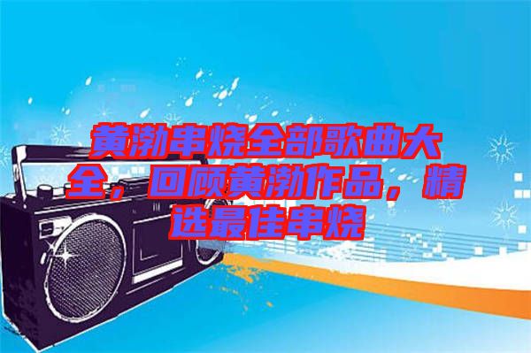 黃渤串燒全部歌曲大全，回顧黃渤作品，精選最佳串燒