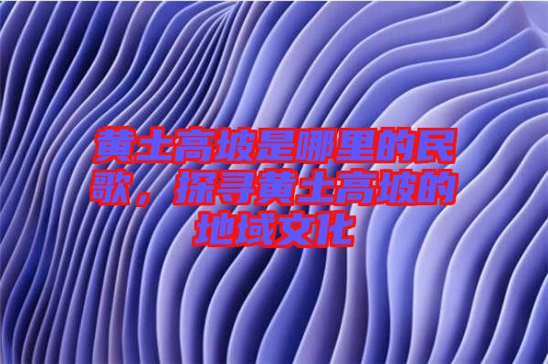 黃土高坡是哪里的民歌，探尋黃土高坡的地域文化