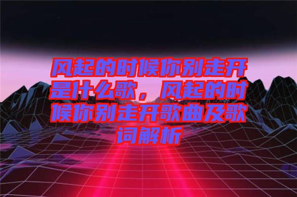 風(fēng)起的時(shí)候你別走開是什么歌，風(fēng)起的時(shí)候你別走開歌曲及歌詞解析